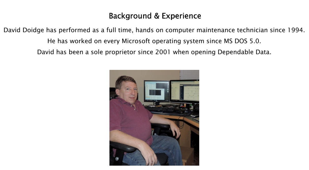 Background & Experience David Doidge has performed as a full time, hands on computer maintenance technician since 1994.   He has worked on every Microsoft operating system since MS DOS 5.0.  David has been a sole proprietor since 2001 when opening Dependable Data.